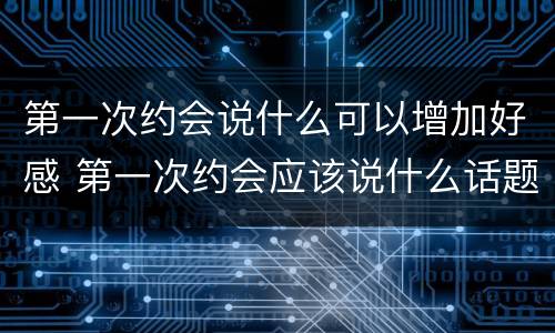 第一次约会说什么可以增加好感 第一次约会应该说什么话题