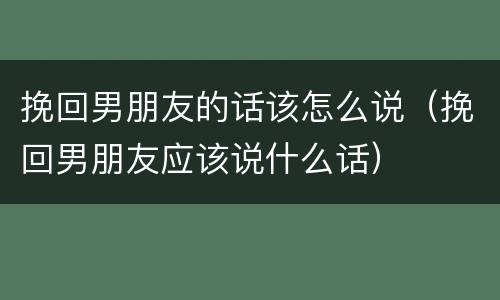 挽回男朋友的话该怎么说（挽回男朋友应该说什么话）