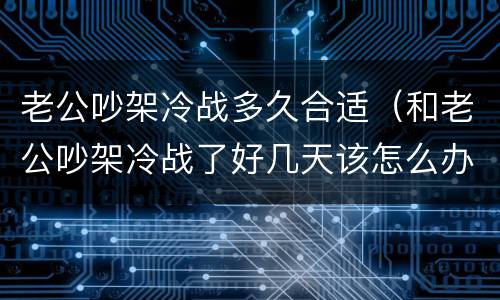 老公吵架冷战多久合适（和老公吵架冷战了好几天该怎么办）