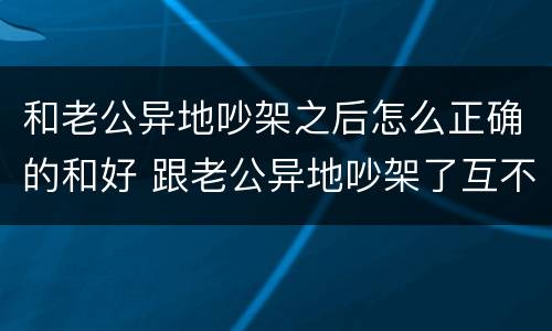 和老公异地吵架之后怎么正确的和好 跟老公异地吵架了互不说话怎么化解