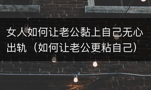 女人如何让老公黏上自己无心出轨（如何让老公更粘自己）