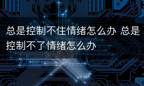 总是控制不住情绪怎么办 总是控制不了情绪怎么办
