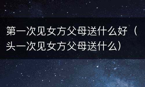 第一次见女方父母送什么好（头一次见女方父母送什么）