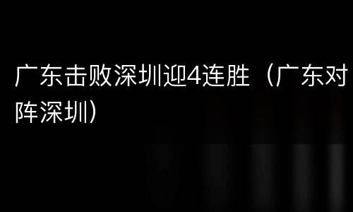 广东击败深圳迎4连胜（广东对阵深圳）