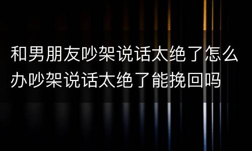 和男朋友吵架说话太绝了怎么办吵架说话太绝了能挽回吗