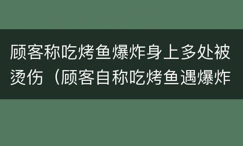 顾客称吃烤鱼爆炸身上多处被烫伤（顾客自称吃烤鱼遇爆炸多处被烫伤）