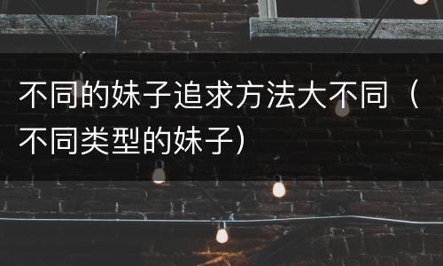 不同的妹子追求方法大不同（不同类型的妹子）