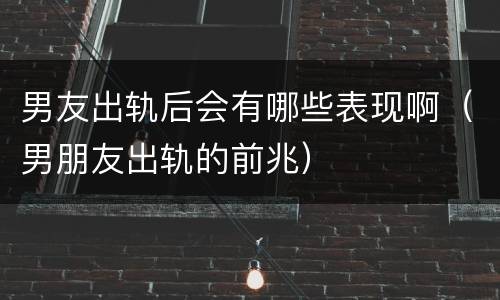 男友出轨后会有哪些表现啊（男朋友出轨的前兆）