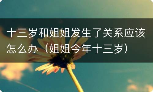 十三岁和姐姐发生了关系应该怎么办（姐姐今年十三岁）
