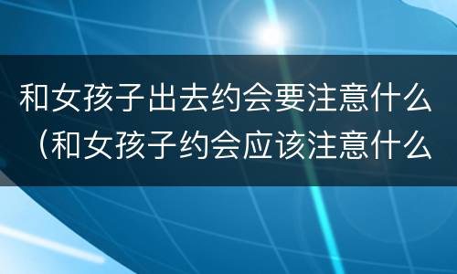 和女孩子出去约会要注意什么（和女孩子约会应该注意什么）