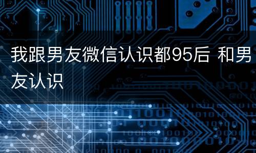 我跟男友微信认识都95后 和男友认识