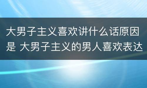 大男子主义喜欢讲什么话原因是 大男子主义的男人喜欢表达吗