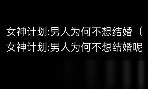 女神计划:男人为何不想结婚（女神计划:男人为何不想结婚呢）
