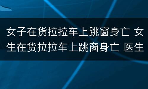 女子在货拉拉车上跳窗身亡 女生在货拉拉车上跳窗身亡 医生透露伤情细节