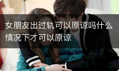 女朋友出过轨可以原谅吗什么情况下才可以原谅