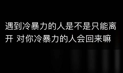 遇到冷暴力的人是不是只能离开 对你冷暴力的人会回来嘛