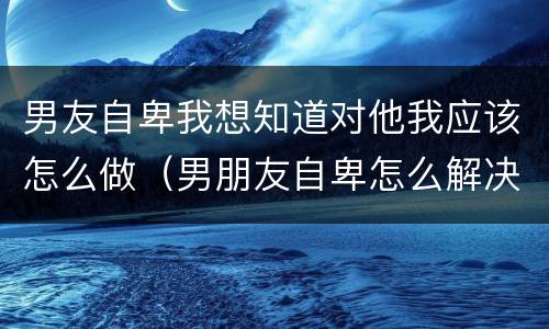 男友自卑我想知道对他我应该怎么做（男朋友自卑怎么解决）