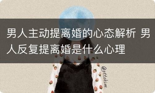 男人主动提离婚的心态解析 男人反复提离婚是什么心理