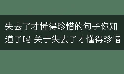 失去了才懂得珍惜的句子你知道了吗 关于失去了才懂得珍惜的说说