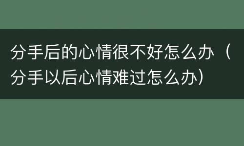 分手后的心情很不好怎么办（分手以后心情难过怎么办）