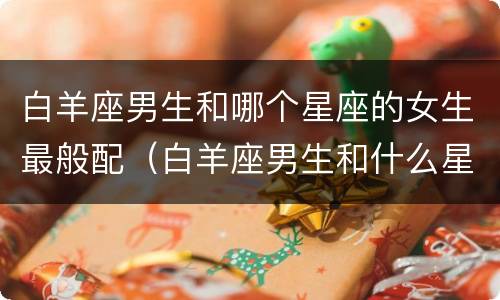 白羊座男生和哪个星座的女生最般配（白羊座男生和什么星座般配）