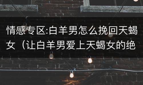 情感专区:白羊男怎么挽回天蝎女（让白羊男爱上天蝎女的绝招）