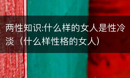 两性知识:什么样的女人是性冷淡（什么样性格的女人）