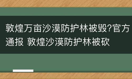 敦煌万亩沙漠防护林被毁?官方通报 敦煌沙漠防护林被砍