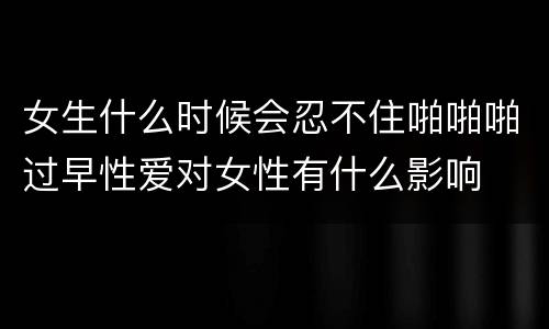 女生什么时候会忍不住啪啪啪过早性爱对女性有什么影响