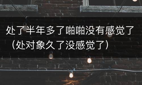 处了半年多了啪啪没有感觉了（处对象久了没感觉了）