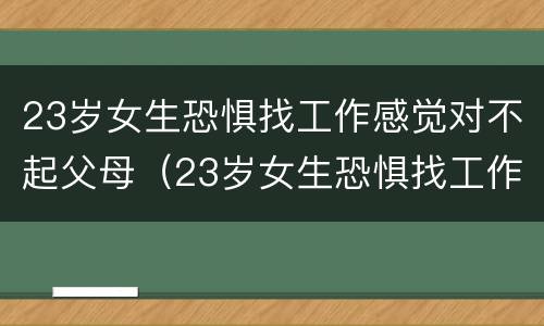 23岁女生恐惧找工作感觉对不起父母（23岁女生恐惧找工作感觉对不起父母了）