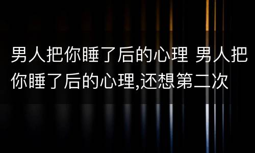 男人把你睡了后的心理 男人把你睡了后的心理,还想第二次