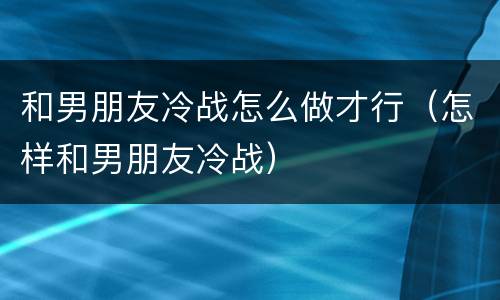 和男朋友冷战怎么做才行（怎样和男朋友冷战）