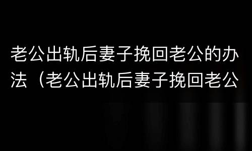 老公出轨后妻子挽回老公的办法（老公出轨后妻子挽回老公的办法是什么）