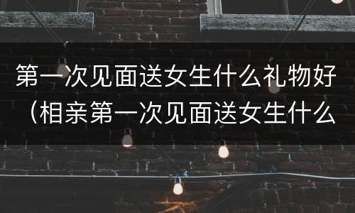 第一次见面送女生什么礼物好（相亲第一次见面送女生什么礼物好）