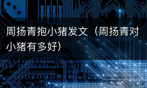 周扬青抱小猪发文（周扬青对小猪有多好）