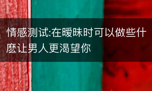 情感测试:在暧昧时可以做些什麽让男人更渴望你