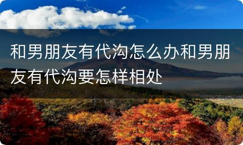 和男朋友有代沟怎么办和男朋友有代沟要怎样相处