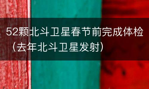 52颗北斗卫星春节前完成体检（去年北斗卫星发射）