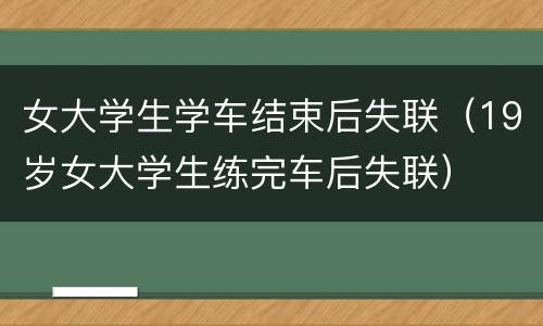 女大学生学车结束后失联（19岁女大学生练完车后失联）