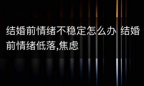 结婚前情绪不稳定怎么办 结婚前情绪低落,焦虑