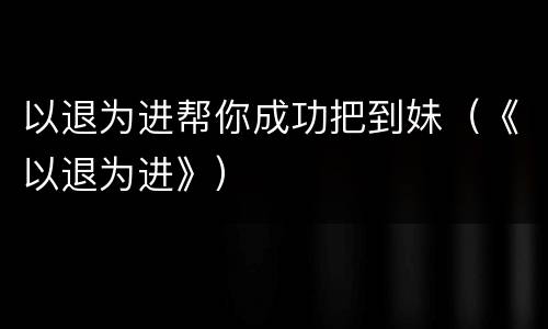 以退为进帮你成功把到妹（《以退为进》）