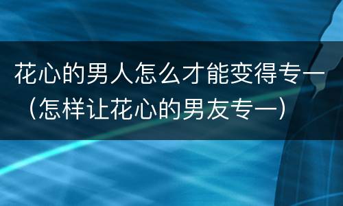 花心的男人怎么才能变得专一（怎样让花心的男友专一）