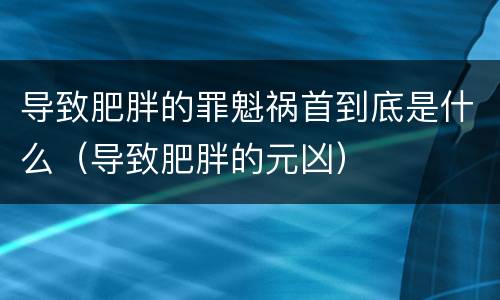 导致肥胖的罪魁祸首到底是什么（导致肥胖的元凶）