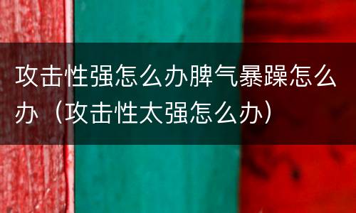 攻击性强怎么办脾气暴躁怎么办（攻击性太强怎么办）