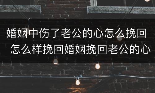 婚姻中伤了老公的心怎么挽回 怎么样挽回婚姻挽回老公的心