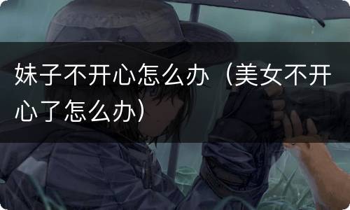 妹子不开心怎么办（美女不开心了怎么办）