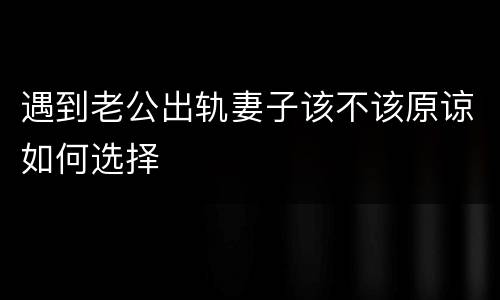 遇到老公出轨妻子该不该原谅如何选择