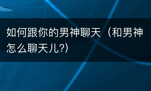 如何跟你的男神聊天（和男神怎么聊天儿?）