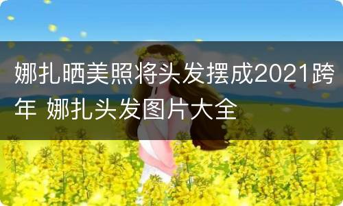 娜扎晒美照将头发摆成2021跨年 娜扎头发图片大全
